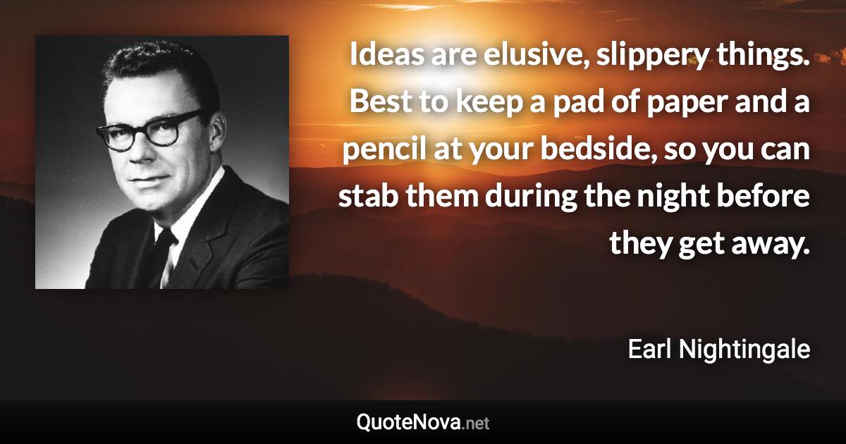 Ideas are elusive, slippery things. Best to keep a pad of paper and a pencil at your bedside, so you can stab them during the night before they get away. - Earl Nightingale quote