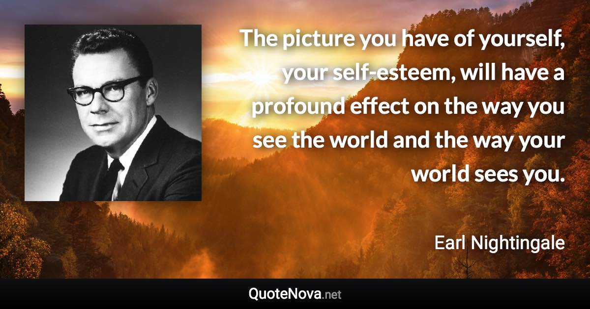 The picture you have of yourself, your self-esteem, will have a profound effect on the way you see the world and the way your world sees you. - Earl Nightingale quote