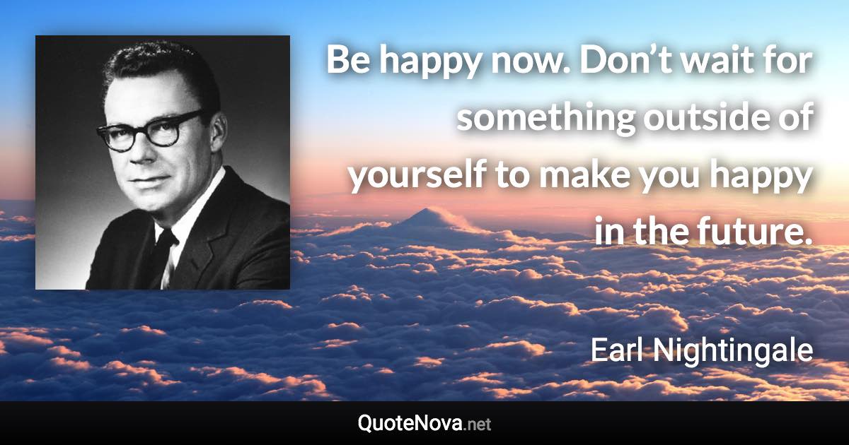 Be happy now. Don’t wait for something outside of yourself to make you happy in the future. - Earl Nightingale quote