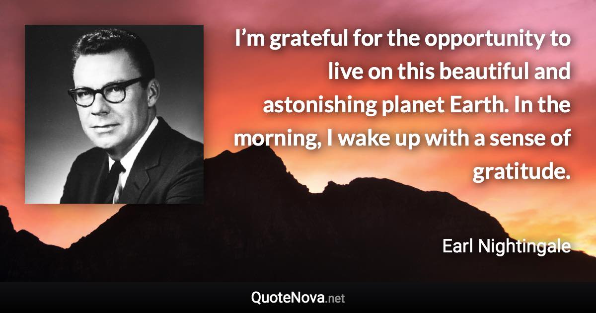 I’m grateful for the opportunity to live on this beautiful and astonishing planet Earth. In the morning, I wake up with a sense of gratitude. - Earl Nightingale quote