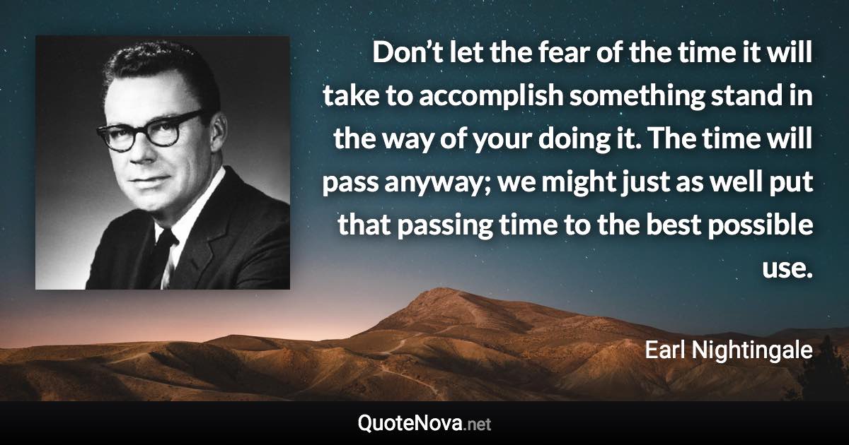 Don’t let the fear of the time it will take to accomplish something stand in the way of your doing it. The time will pass anyway; we might just as well put that passing time to the best possible use. - Earl Nightingale quote