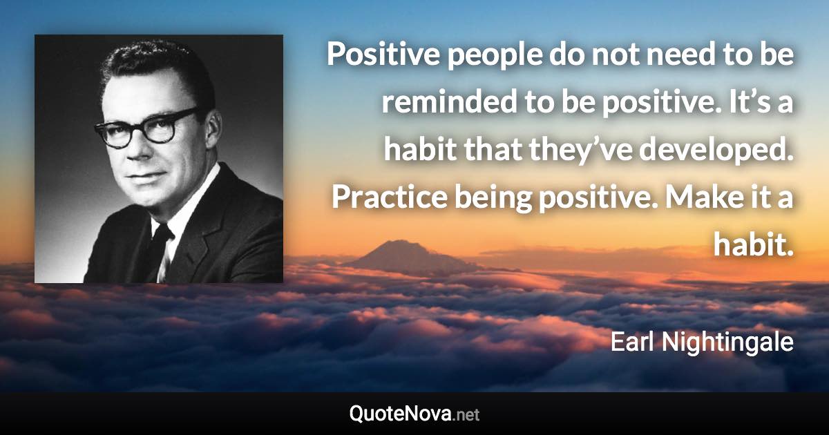 Positive people do not need to be reminded to be positive. It’s a habit that they’ve developed. Practice being positive. Make it a habit. - Earl Nightingale quote