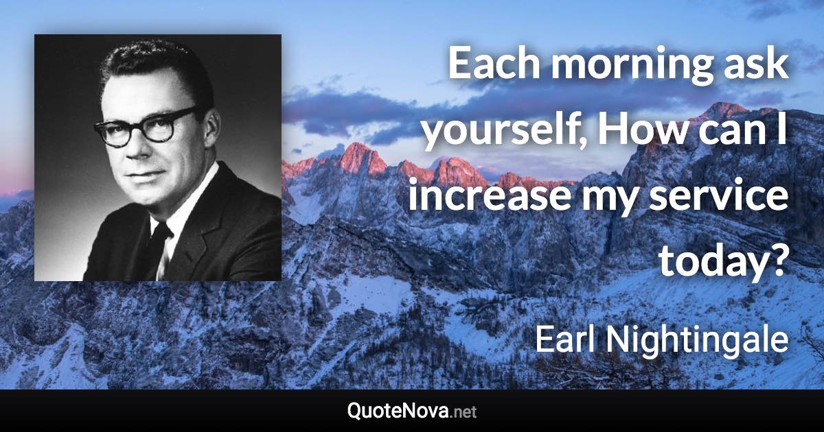 Each morning ask yourself, How can I increase my service today? - Earl Nightingale quote