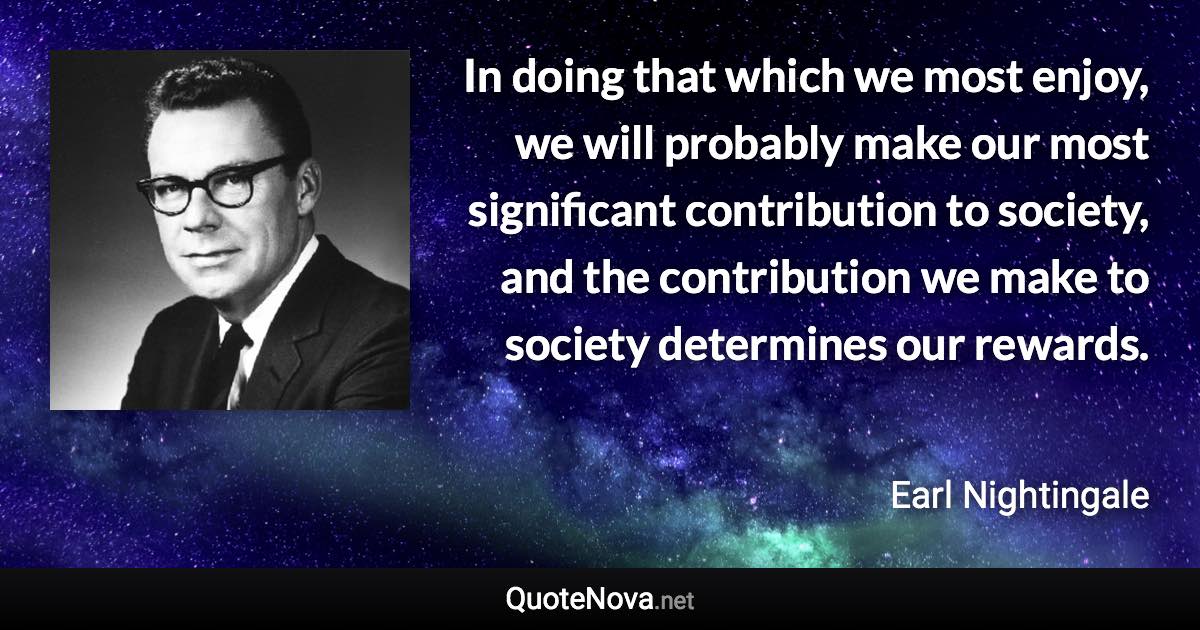 In doing that which we most enjoy, we will probably make our most significant contribution to society, and the contribution we make to society determines our rewards. - Earl Nightingale quote