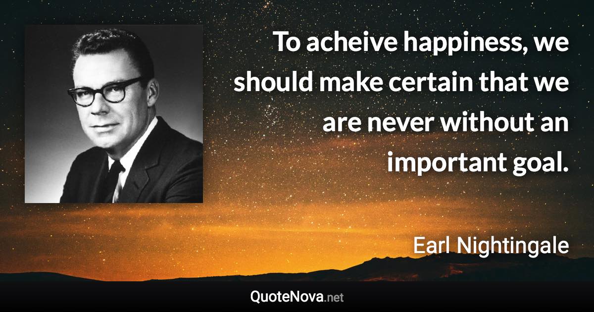 To acheive happiness, we should make certain that we are never without an important goal. - Earl Nightingale quote