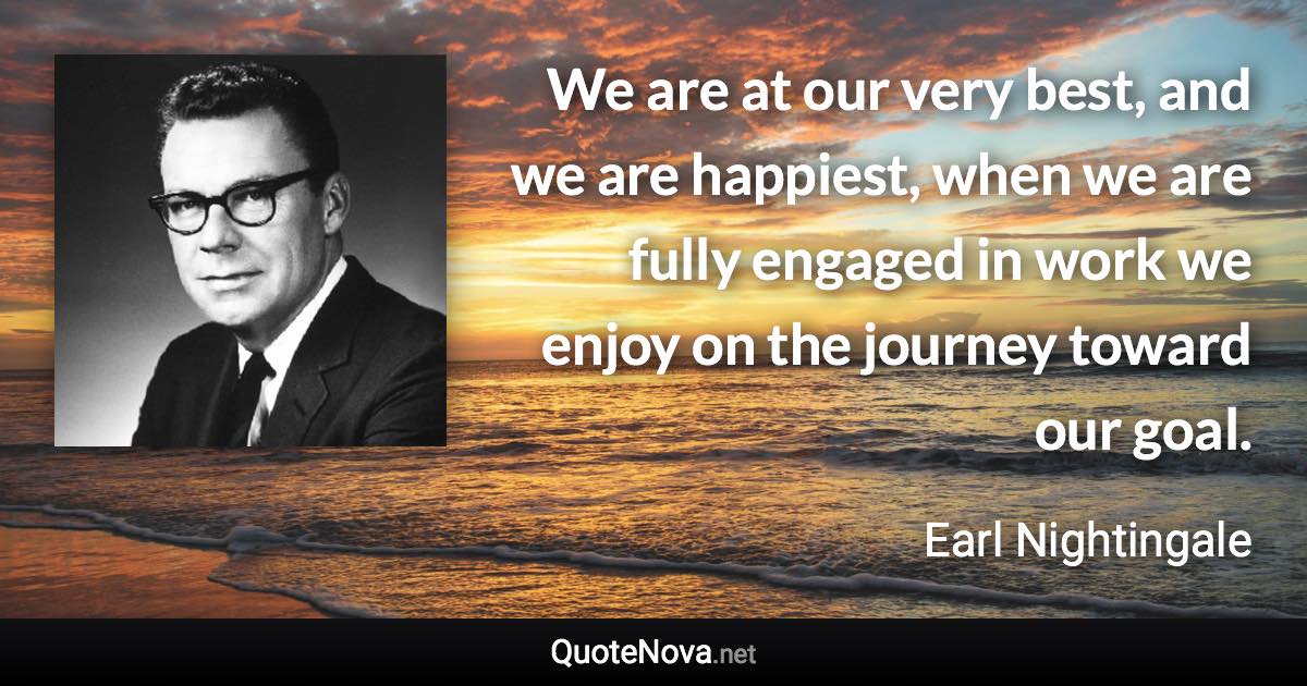 We are at our very best, and we are happiest, when we are fully engaged in work we enjoy on the journey toward our goal. - Earl Nightingale quote