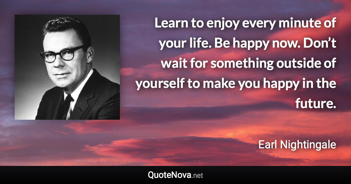 Learn to enjoy every minute of your life. Be happy now. Don’t wait for something outside of yourself to make you happy in the future. - Earl Nightingale quote