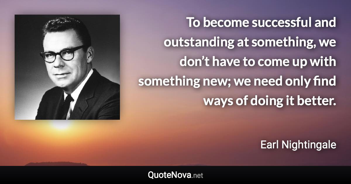 To become successful and outstanding at something, we don’t have to come up with something new; we need only find ways of doing it better. - Earl Nightingale quote