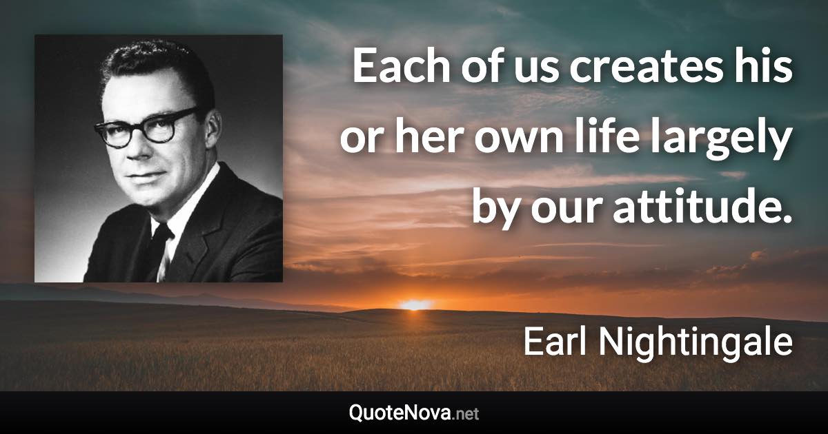 Each of us creates his or her own life largely by our attitude. - Earl Nightingale quote