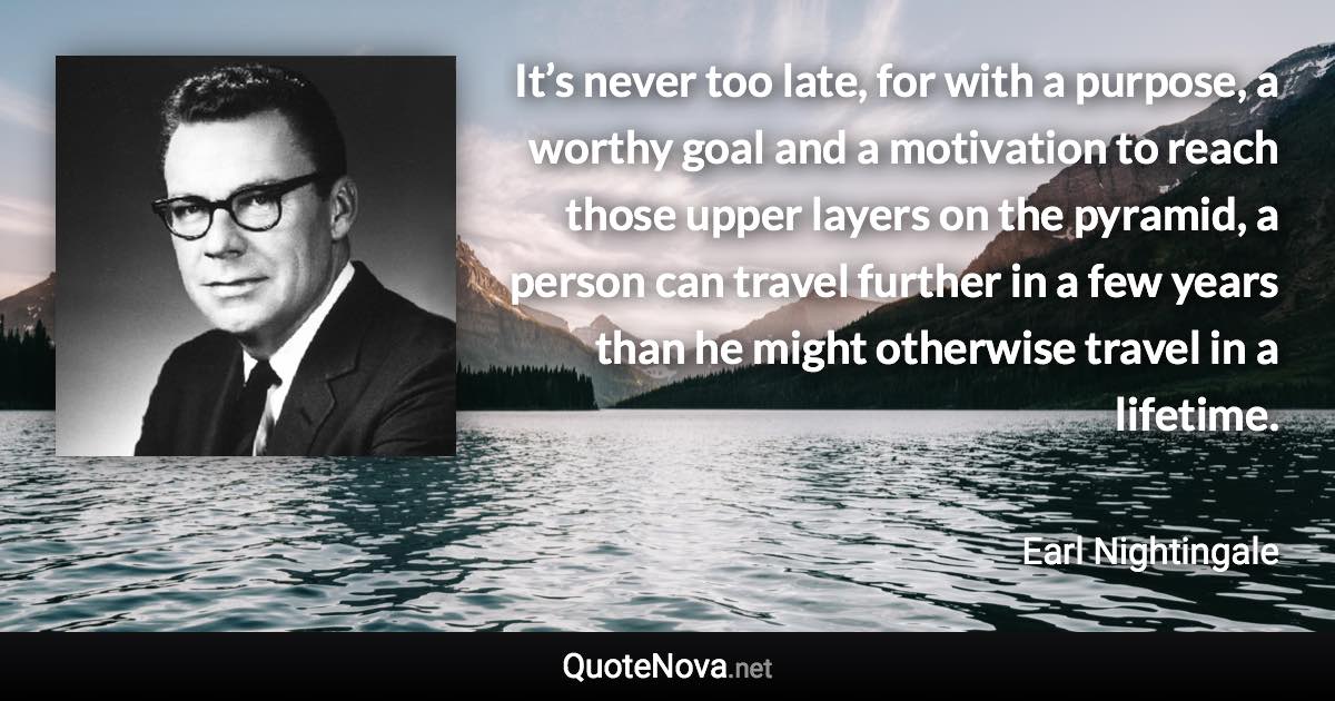 It’s never too late, for with a purpose, a worthy goal and a motivation to reach those upper layers on the pyramid, a person can travel further in a few years than he might otherwise travel in a lifetime. - Earl Nightingale quote