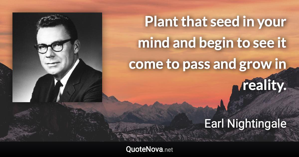 Plant that seed in your mind and begin to see it come to pass and grow in reality. - Earl Nightingale quote