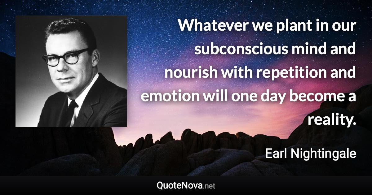 Whatever we plant in our subconscious mind and nourish with repetition and emotion will one day become a reality. - Earl Nightingale quote