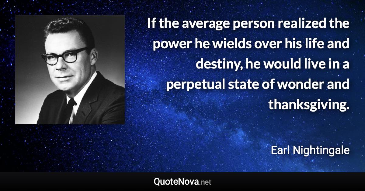 If the average person realized the power he wields over his life and destiny, he would live in a perpetual state of wonder and thanksgiving. - Earl Nightingale quote