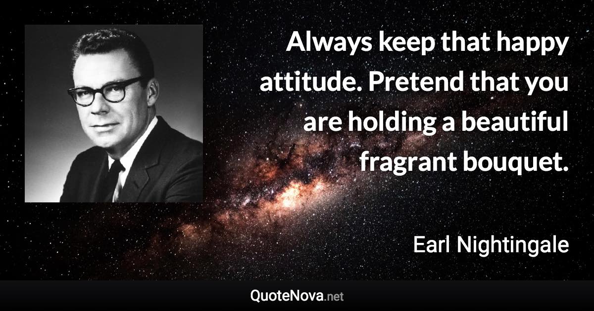 Always keep that happy attitude. Pretend that you are holding a beautiful fragrant bouquet. - Earl Nightingale quote
