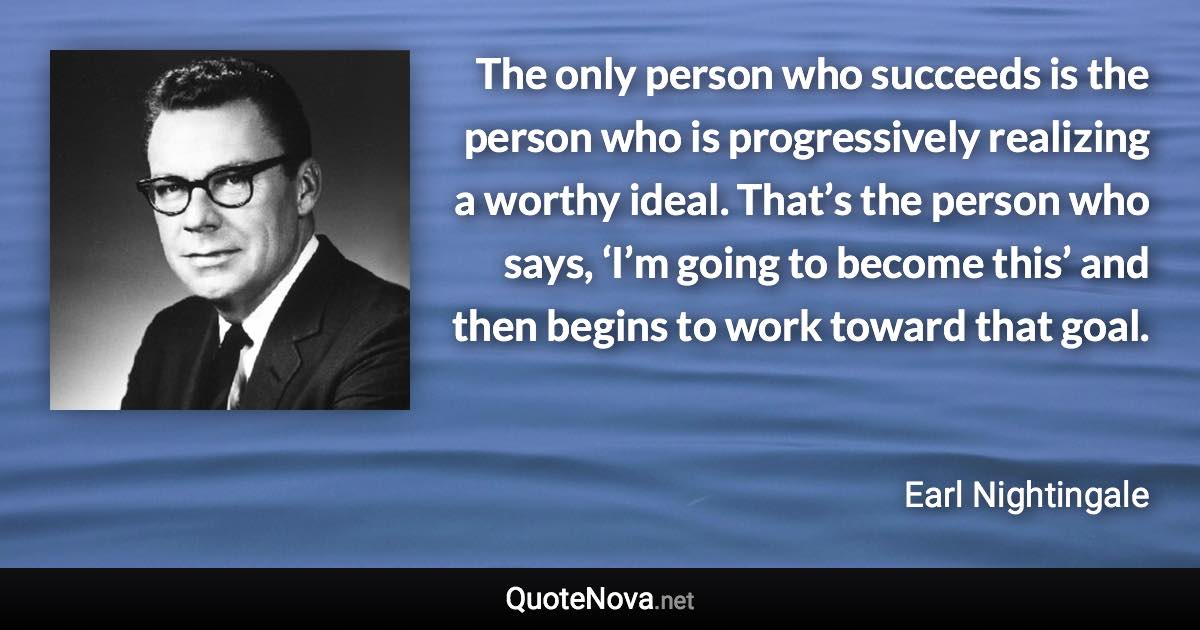 The only person who succeeds is the person who is progressively realizing a worthy ideal. That’s the person who says, ‘I’m going to become this’ and then begins to work toward that goal. - Earl Nightingale quote