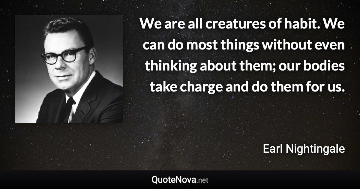 We are all creatures of habit. We can do most things without even thinking about them; our bodies take charge and do them for us. - Earl Nightingale quote