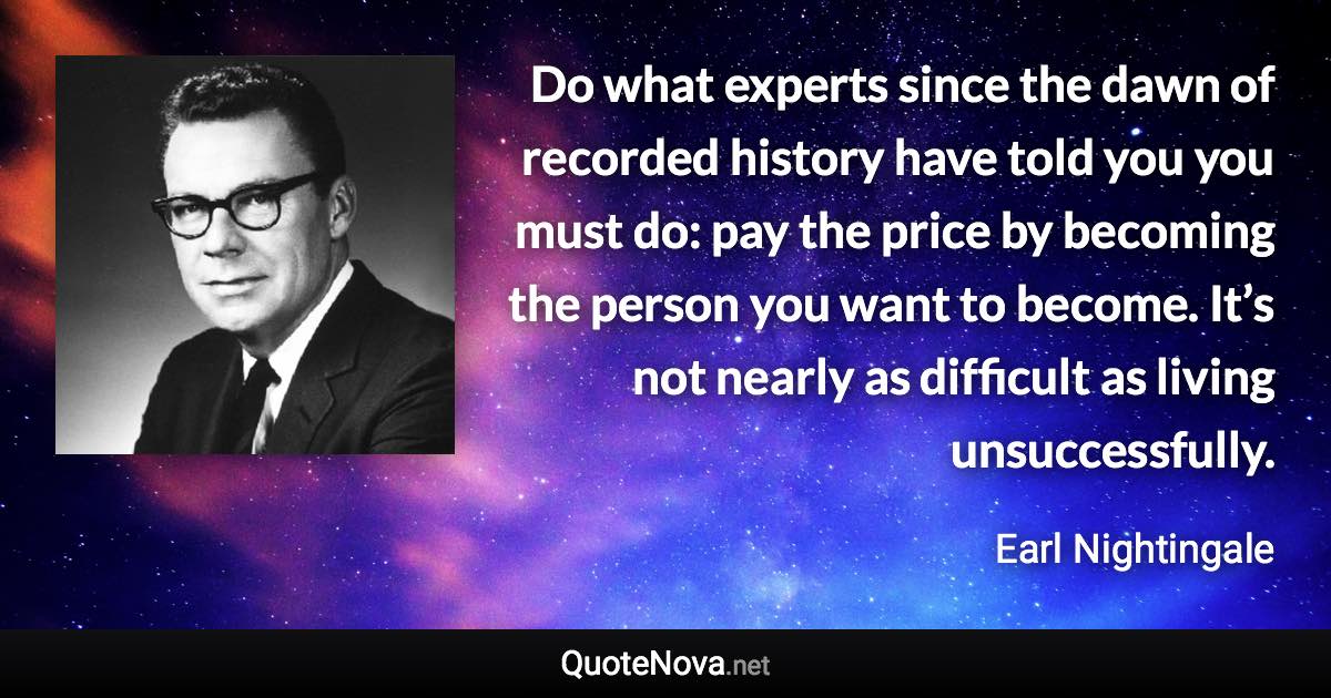 Do what experts since the dawn of recorded history have told you you must do: pay the price by becoming the person you want to become. It’s not nearly as difficult as living unsuccessfully. - Earl Nightingale quote