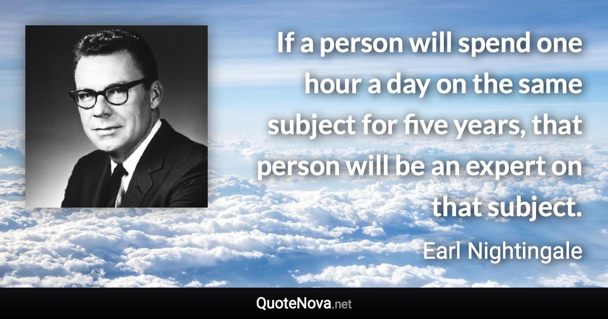 If a person will spend one hour a day on the same subject for five years, that person will be an expert on that subject. - Earl Nightingale quote