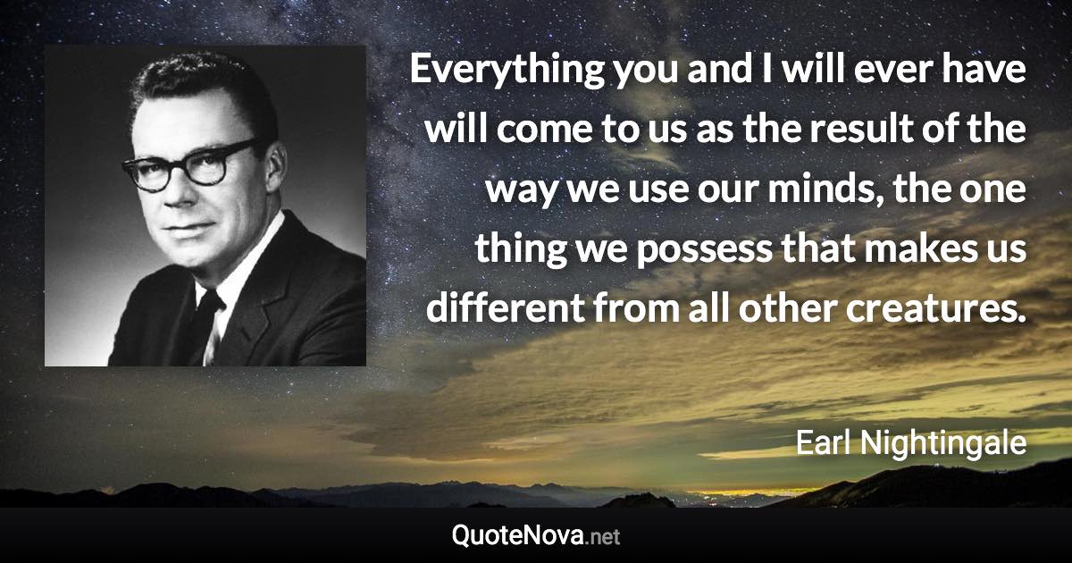 Everything you and I will ever have will come to us as the result of the way we use our minds, the one thing we possess that makes us different from all other creatures. - Earl Nightingale quote