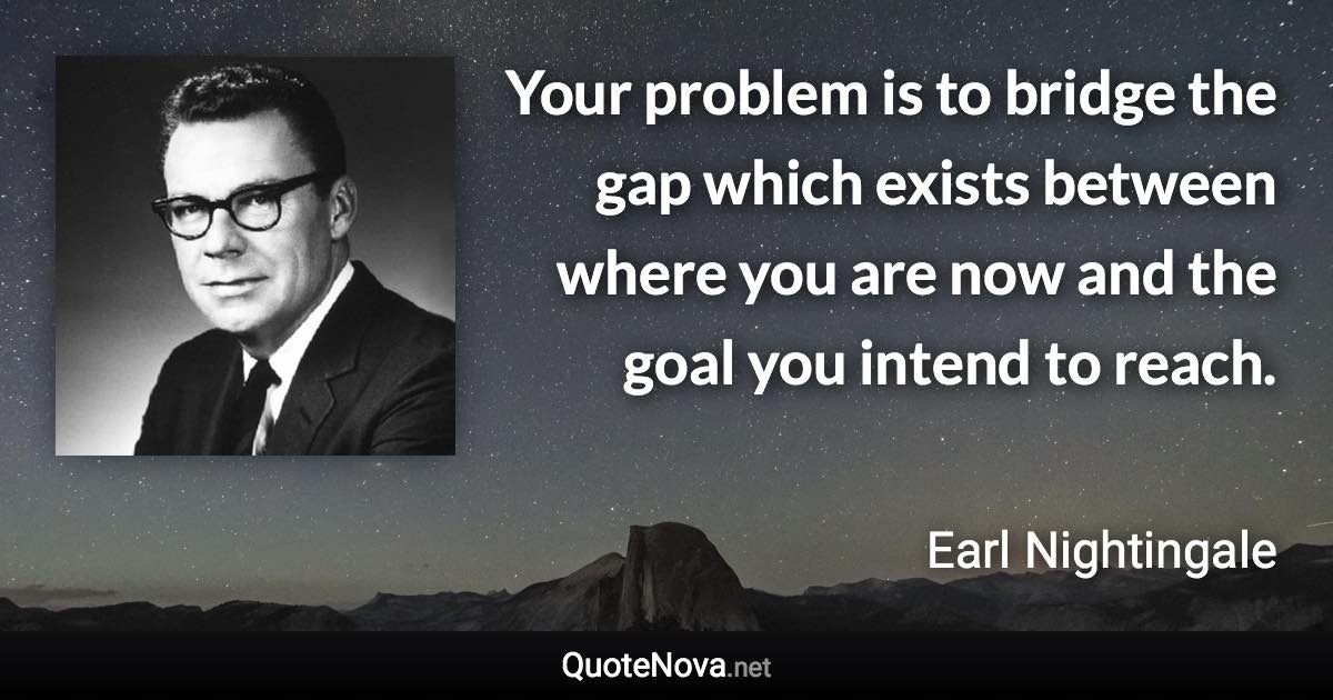 Your problem is to bridge the gap which exists between where you are now and the goal you intend to reach. - Earl Nightingale quote
