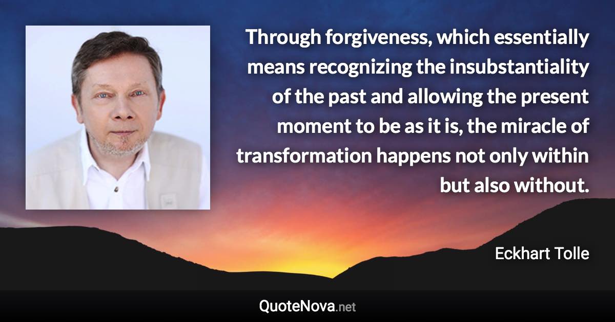 Through forgiveness, which essentially means recognizing the insubstantiality of the past and allowing the present moment to be as it is, the miracle of transformation happens not only within but also without. - Eckhart Tolle quote