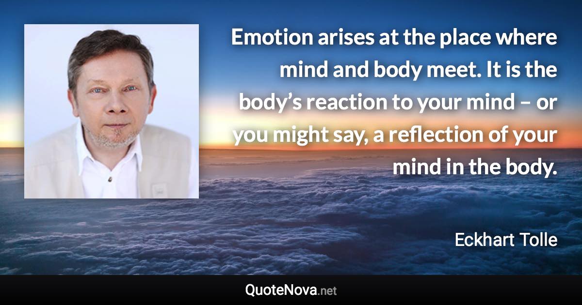 Emotion arises at the place where mind and body meet. It is the body’s reaction to your mind – or you might say, a reflection of your mind in the body. - Eckhart Tolle quote