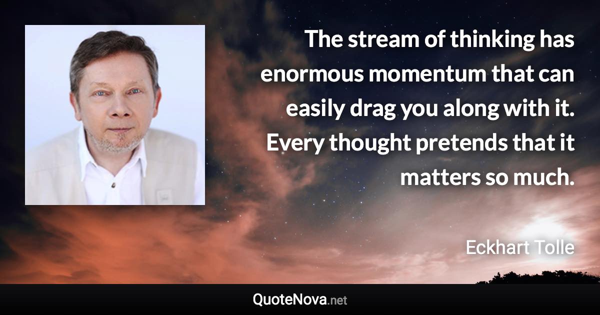 The stream of thinking has enormous momentum that can easily drag you along with it. Every thought pretends that it matters so much. - Eckhart Tolle quote