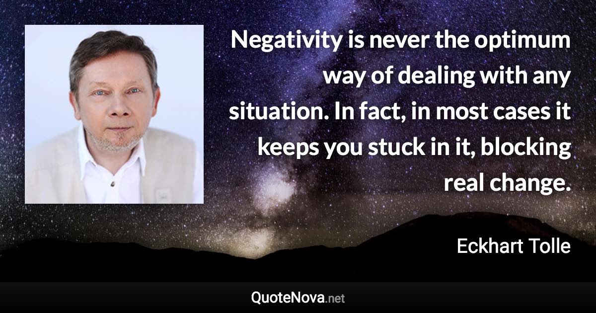 Negativity is never the optimum way of dealing with any situation. In fact, in most cases it keeps you stuck in it, blocking real change. - Eckhart Tolle quote