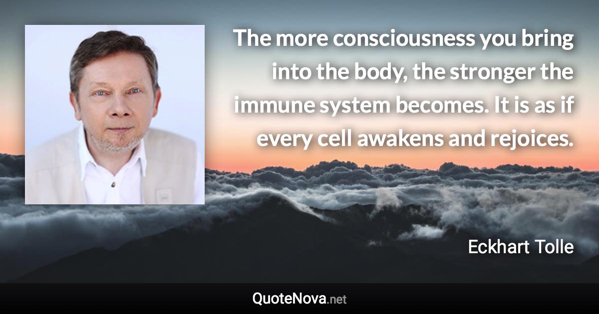 The more consciousness you bring into the body, the stronger the immune system becomes. It is as if every cell awakens and rejoices. - Eckhart Tolle quote