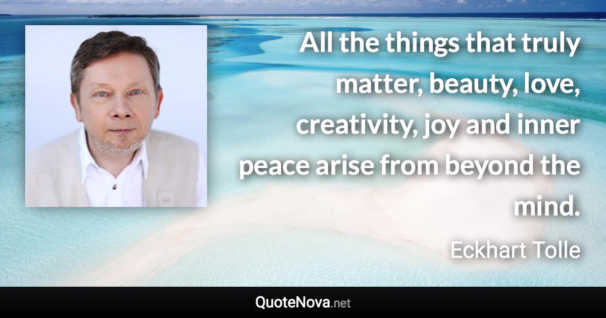 All the things that truly matter, beauty, love, creativity, joy and inner peace arise from beyond the mind. - Eckhart Tolle quote