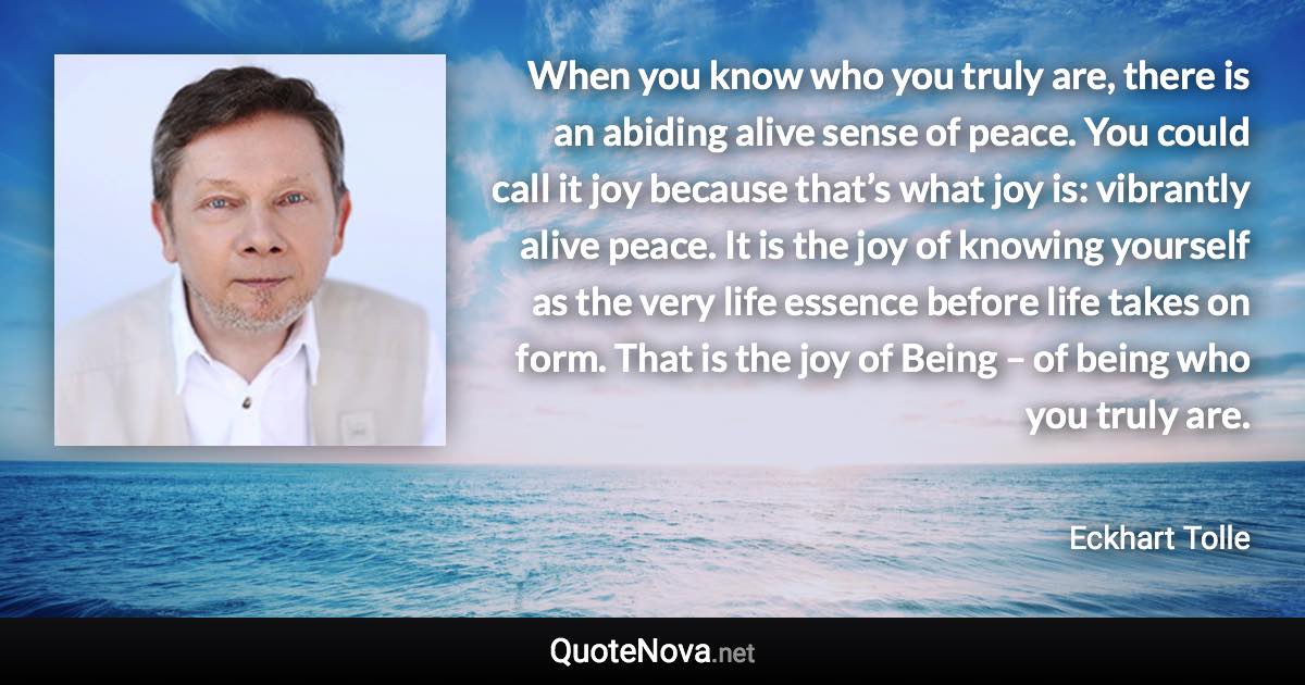 When you know who you truly are, there is an abiding alive sense of peace. You could call it joy because that’s what joy is: vibrantly alive peace. It is the joy of knowing yourself as the very life essence before life takes on form. That is the joy of Being – of being who you truly are. - Eckhart Tolle quote