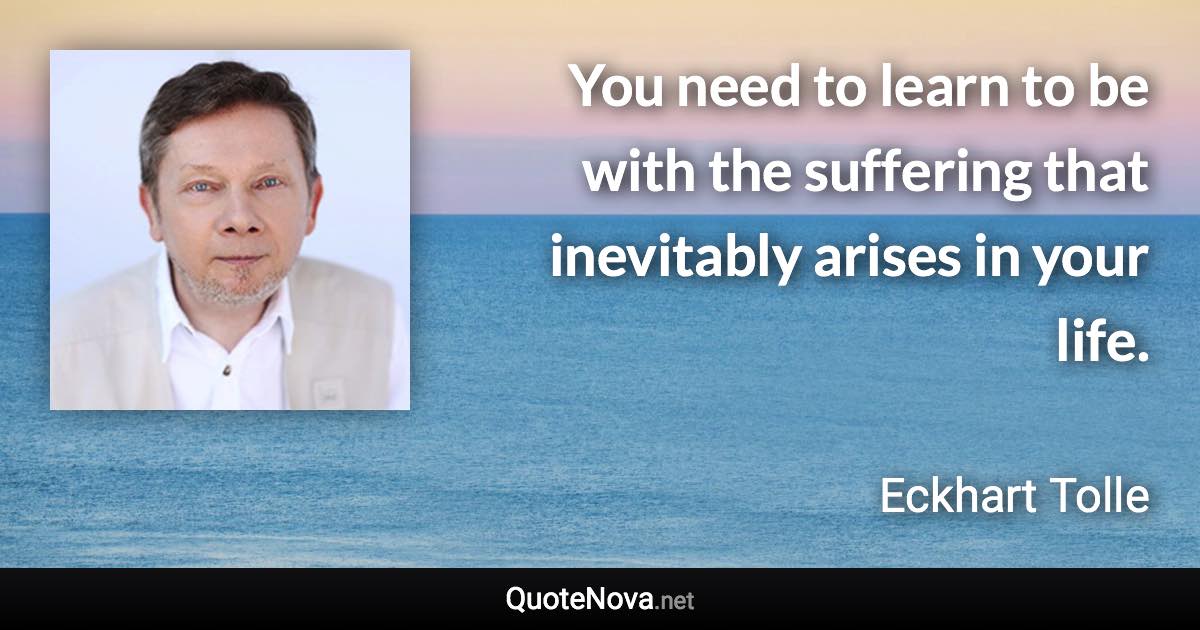 You need to learn to be with the suffering that inevitably arises in your life. - Eckhart Tolle quote