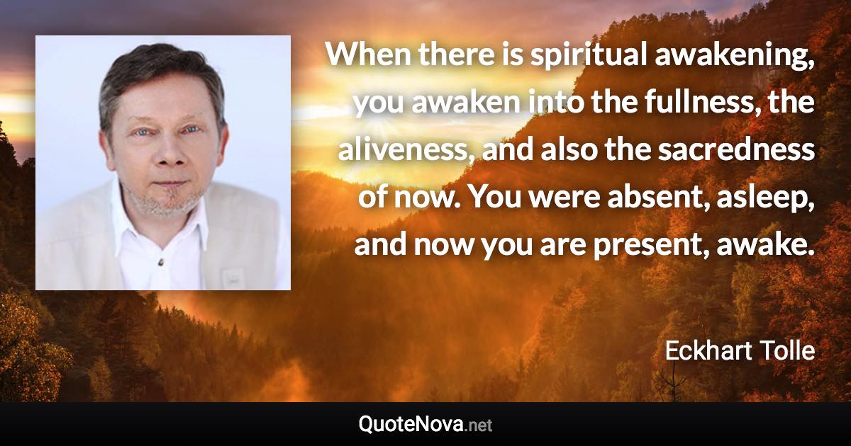 When there is spiritual awakening, you awaken into the fullness, the aliveness, and also the sacredness of now. You were absent, asleep, and now you are present, awake. - Eckhart Tolle quote