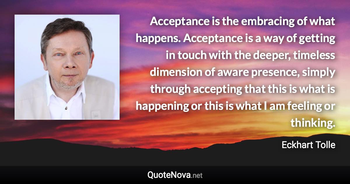 Acceptance is the embracing of what happens. Acceptance is a way of getting in touch with the deeper, timeless dimension of aware presence, simply through accepting that this is what is happening or this is what I am feeling or thinking. - Eckhart Tolle quote