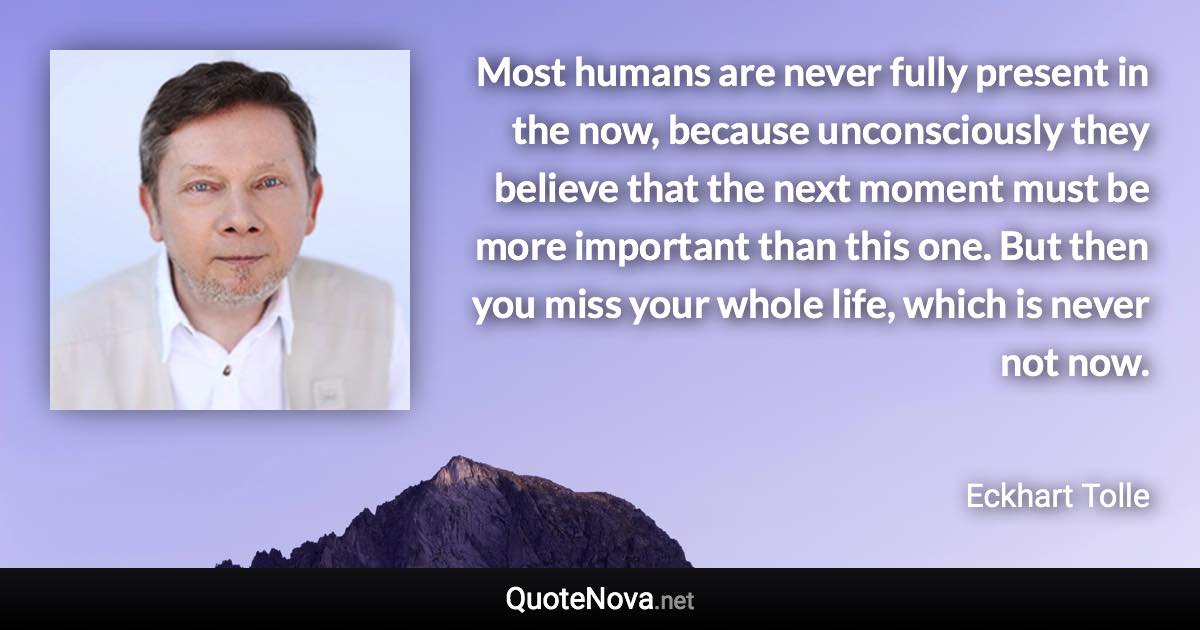 Most humans are never fully present in the now, because unconsciously they believe that the next moment must be more important than this one. But then you miss your whole life, which is never not now. - Eckhart Tolle quote