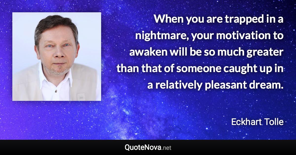 When you are trapped in a nightmare, your motivation to awaken will be so much greater than that of someone caught up in a relatively pleasant dream. - Eckhart Tolle quote