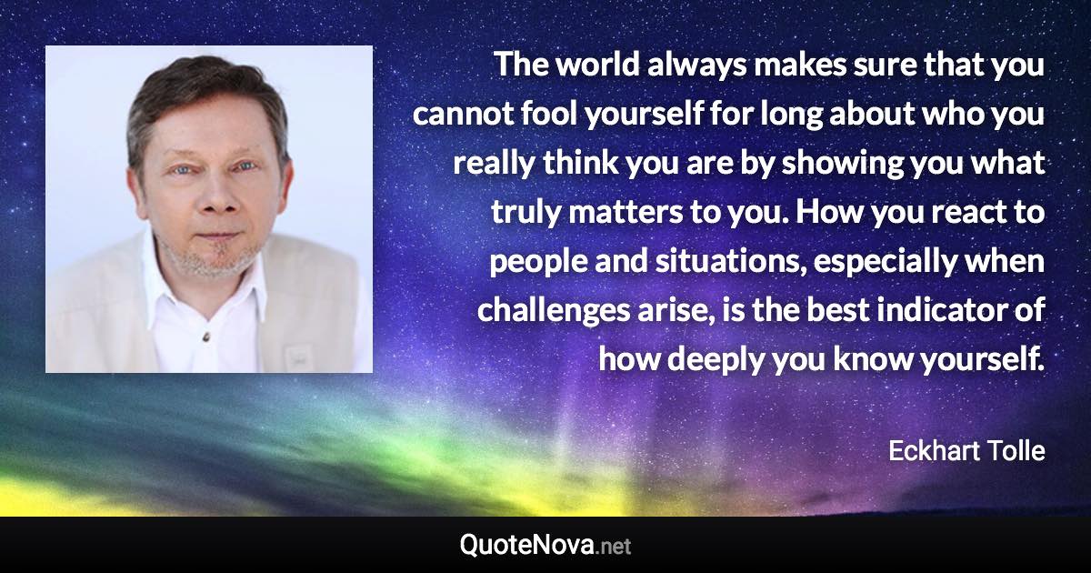 The world always makes sure that you cannot fool yourself for long about who you really think you are by showing you what truly matters to you. How you react to people and situations, especially when challenges arise, is the best indicator of how deeply you know yourself. - Eckhart Tolle quote