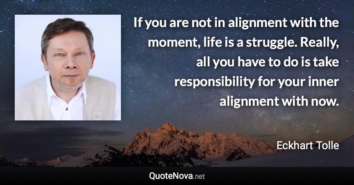 If you are not in alignment with the moment, life is a struggle. Really, all you have to do is take responsibility for your inner alignment with now. - Eckhart Tolle quote