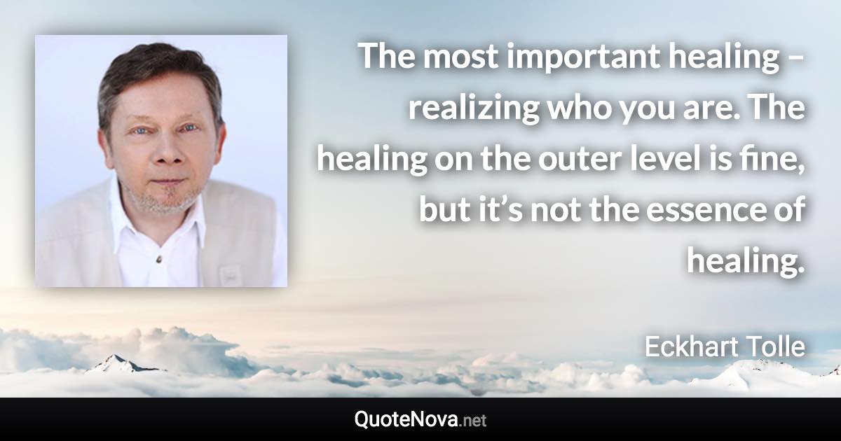 The most important healing – realizing who you are. The healing on the outer level is fine, but it’s not the essence of healing. - Eckhart Tolle quote