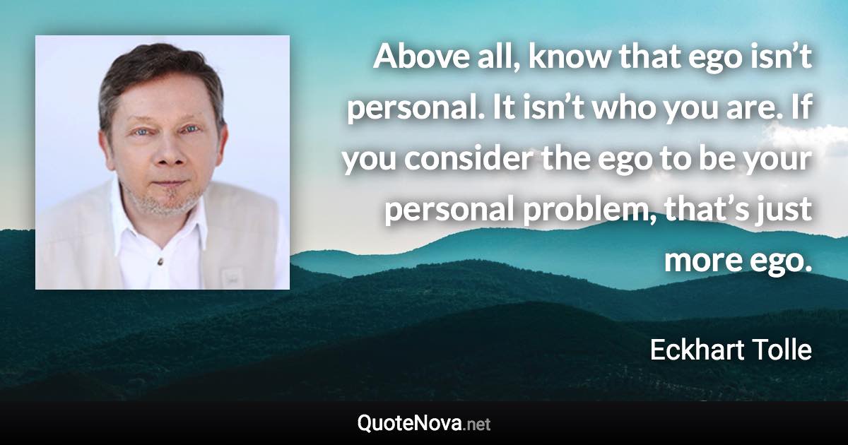 Above all, know that ego isn’t personal. It isn’t who you are. If you consider the ego to be your personal problem, that’s just more ego. - Eckhart Tolle quote