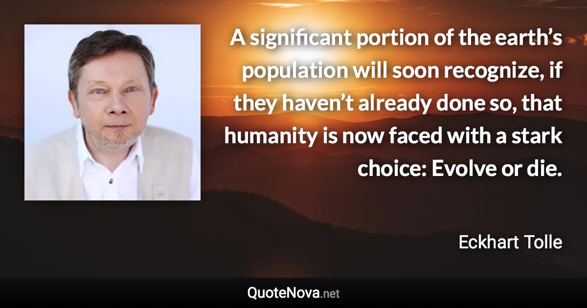 A significant portion of the earth’s population will soon recognize, if they haven’t already done so, that humanity is now faced with a stark choice: Evolve or die. - Eckhart Tolle quote