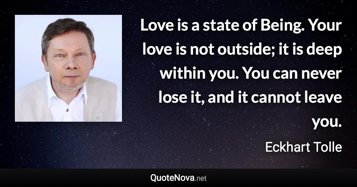 Love is a state of Being. Your love is not outside; it is deep within you. You can never lose it, and it cannot leave you. - Eckhart Tolle quote