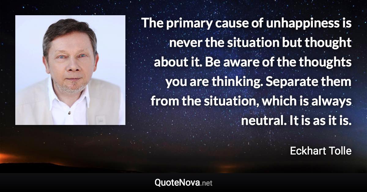 The primary cause of unhappiness is never the situation but thought about it. Be aware of the thoughts you are thinking. Separate them from the situation, which is always neutral. It is as it is. - Eckhart Tolle quote