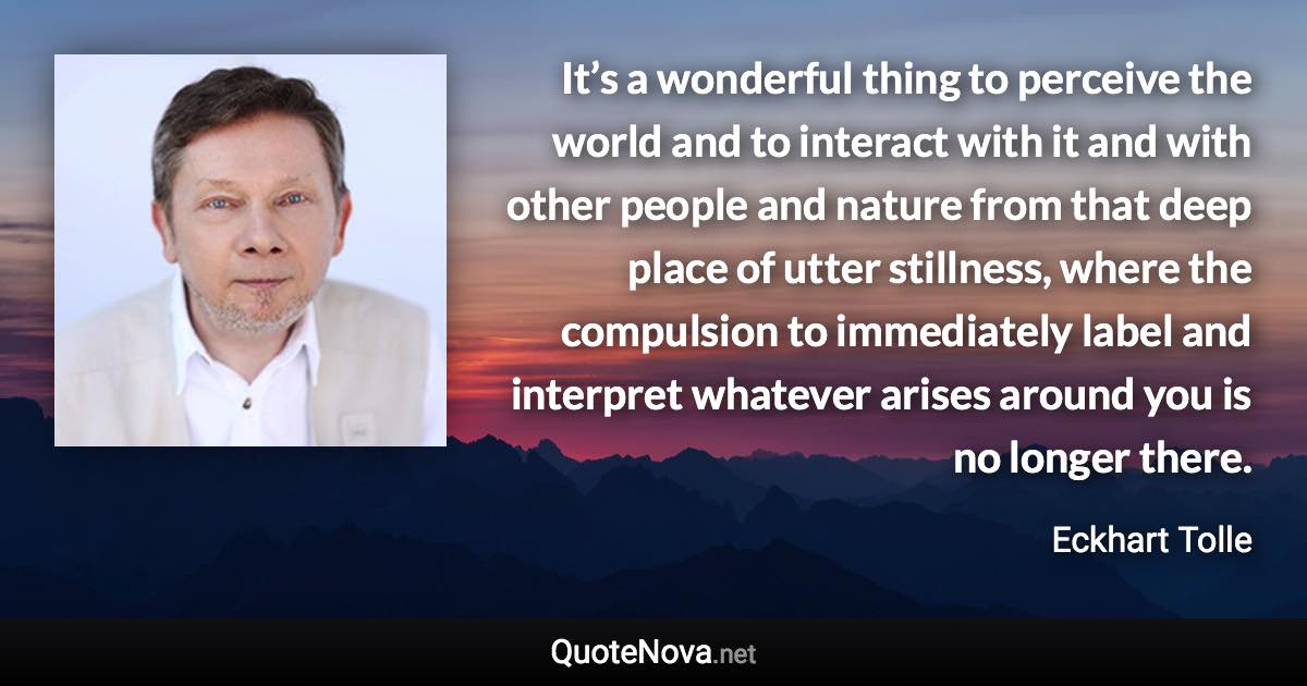 It’s a wonderful thing to perceive the world and to interact with it and with other people and nature from that deep place of utter stillness, where the compulsion to immediately label and interpret whatever arises around you is no longer there. - Eckhart Tolle quote