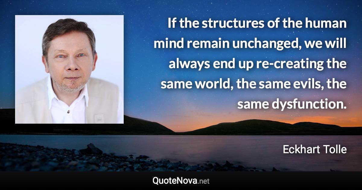 If the structures of the human mind remain unchanged, we will always end up re-creating the same world, the same evils, the same dysfunction. - Eckhart Tolle quote