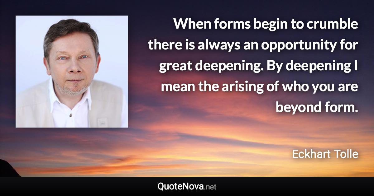 When forms begin to crumble there is always an opportunity for great deepening. By deepening I mean the arising of who you are beyond form. - Eckhart Tolle quote