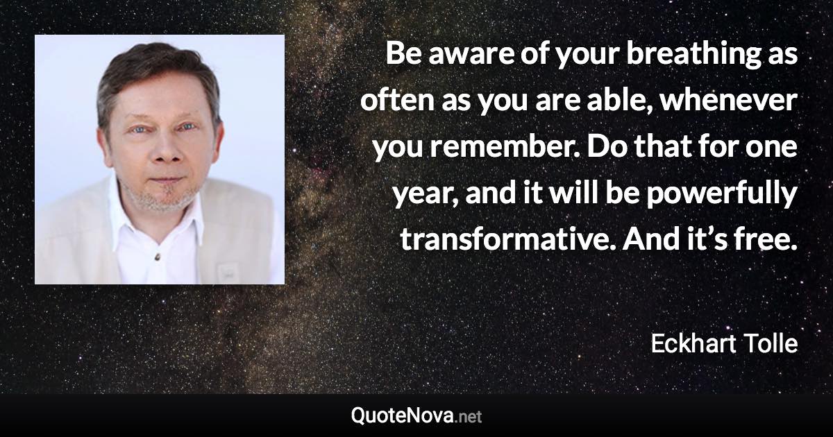 Be aware of your breathing as often as you are able, whenever you remember. Do that for one year, and it will be powerfully transformative. And it’s free. - Eckhart Tolle quote