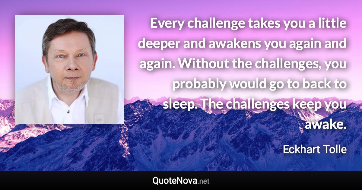 Every challenge takes you a little deeper and awakens you again and again. Without the challenges, you probably would go to back to sleep. The challenges keep you awake. - Eckhart Tolle quote