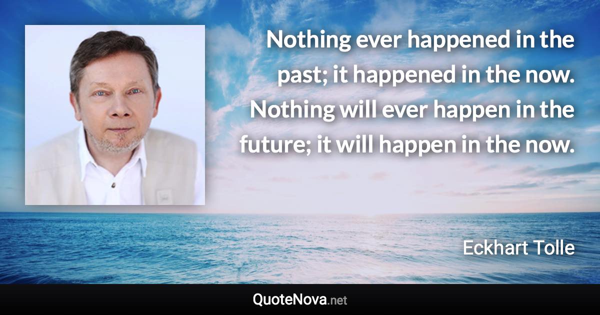 Nothing ever happened in the past; it happened in the now. Nothing will ever happen in the future; it will happen in the now. - Eckhart Tolle quote