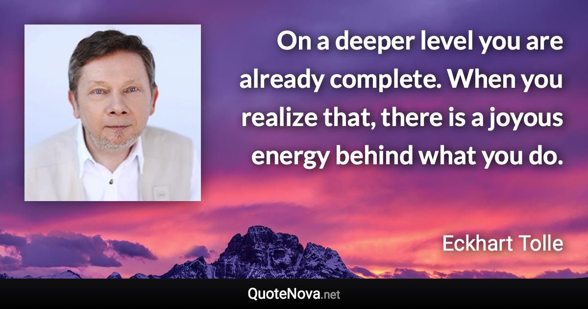 On a deeper level you are already complete. When you realize that, there is a joyous energy behind what you do. - Eckhart Tolle quote